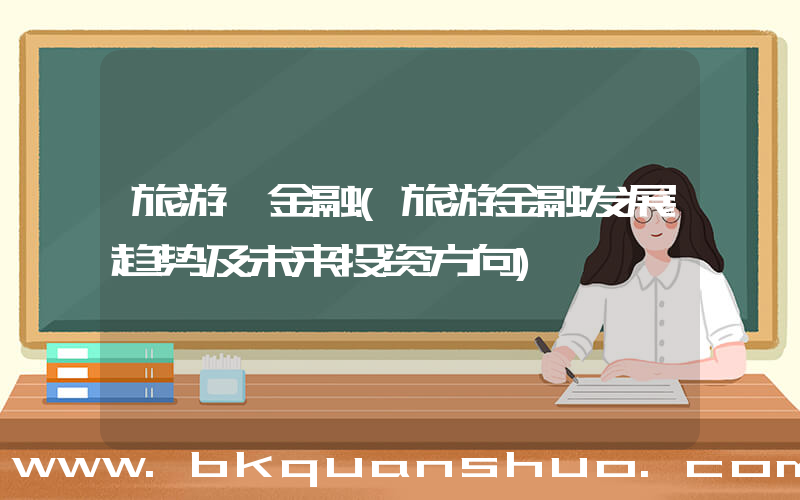 旅游 金融(旅游金融发展趋势及未来投资方向)